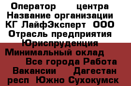 Оператор Call-центра › Название организации ­ КГ ЛайфЭксперт, ООО › Отрасль предприятия ­ Юриспруденция › Минимальный оклад ­ 40 000 - Все города Работа » Вакансии   . Дагестан респ.,Южно-Сухокумск г.